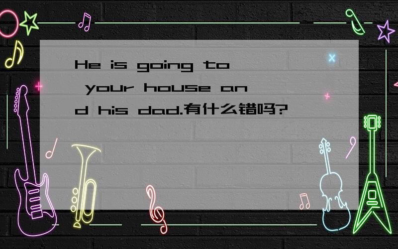 He is going to your house and his dad.有什么错吗?