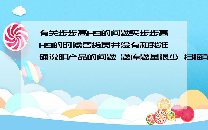 有关步步高H9的问题买步步高H9的时候售货员并没有和我准确说明产品的问题 题库题量很少 扫描笔根本扫的是别的学科却总是出来的别的学科 而且还说扫不到的拍下来 我拍了像素太渣 而且