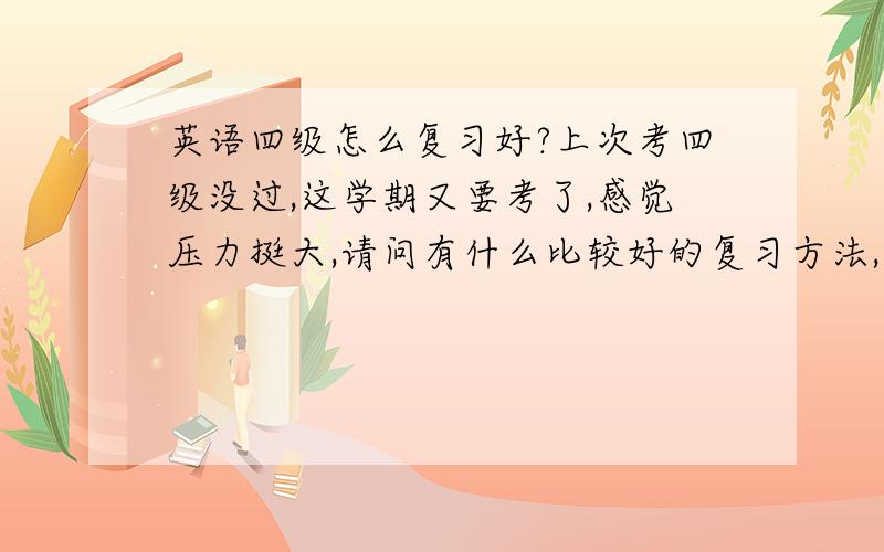 英语四级怎么复习好?上次考四级没过,这学期又要考了,感觉压力挺大,请问有什么比较好的复习方法,背单词今天看这明天看那,而且背了很快就忘,感觉没有多大提高,求高手给我指点一下,有什