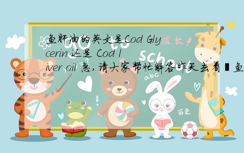 鱼肝油的英文是Cod Glycerin 还是 Cod liver oil 急,请大家帮忙解答昨天去看鳕鱼肝油,有的英文是写Cod Glycerin  有的又是写 Cod liver oil  ,哪个英文才是,还是都是鱼肝油的意思?