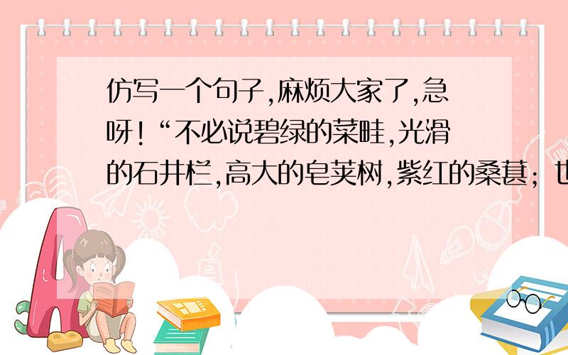 仿写一个句子,麻烦大家了,急呀!“不必说碧绿的菜畦,光滑的石井栏,高大的皂荚树,紫红的桑葚；也不必说鸣蝉在树叶里长吟,肥胖的黄蜂伏在菜花上,轻捷的叫天子（云雀）忽然从草间直窜向