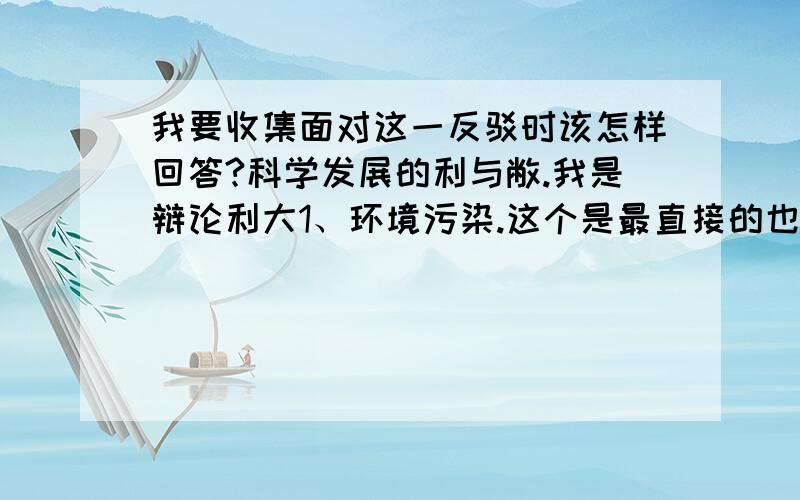 我要收集面对这一反驳时该怎样回答?科学发展的利与敝.我是辩论利大1、环境污染.这个是最直接的也是最显眼的坏处.2:物种灭绝加快.这是由环境污染和人类的捕杀所造成的.也属于科技发展