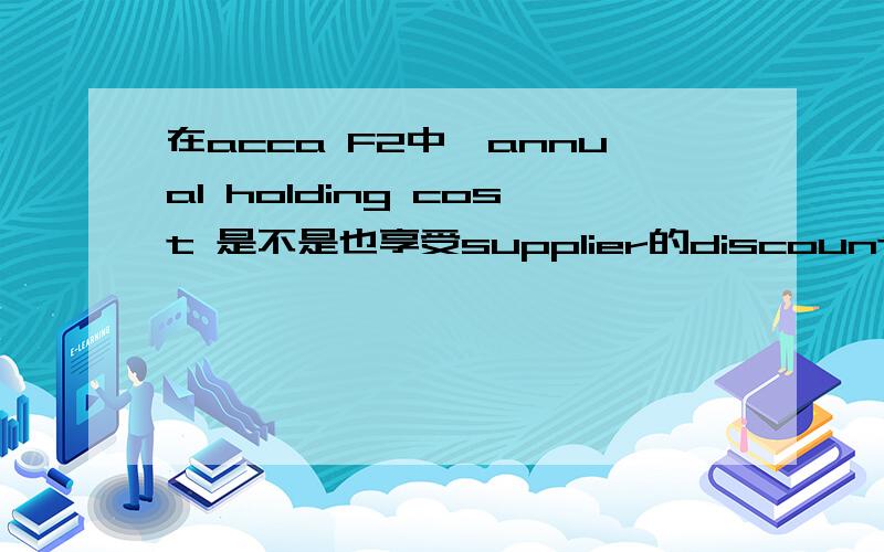 在acca F2中,annual holding cost 是不是也享受supplier的discount?前面做了一个题,答案上写的annual holding cost 也接受了supplier 2%的discount,就是比如题目中给定annual holding cost 是￥12,然后答案里就是12*0.98=1