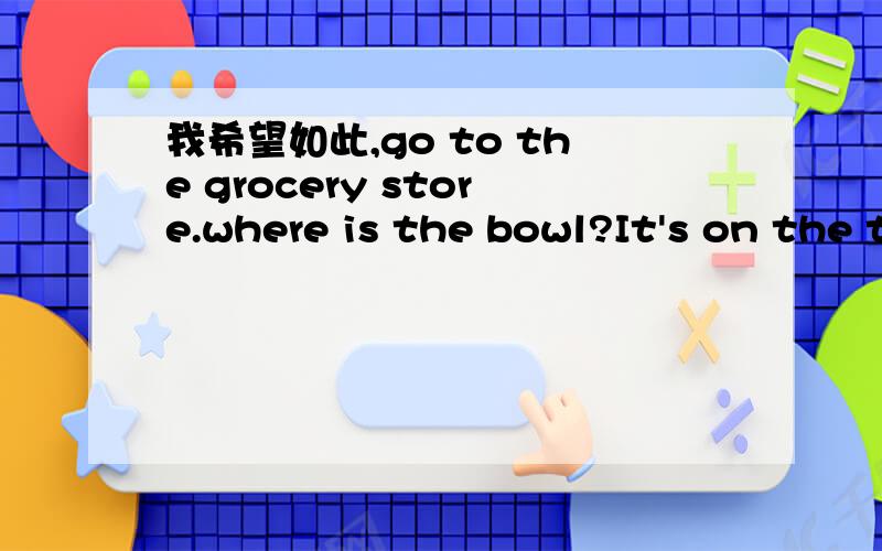 我希望如此,go to the grocery store.where is the bowl?It's on the table翻译一下