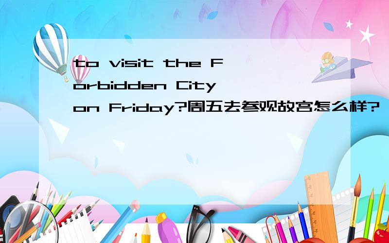 to visit the Forbidden City on Friday?周五去参观故宫怎么样? 完成句子.