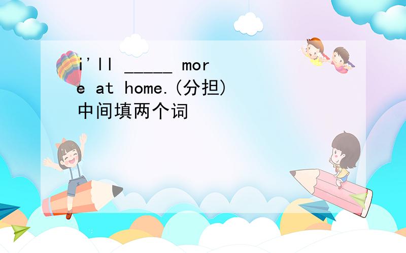 i'll _____ more at home.(分担)中间填两个词