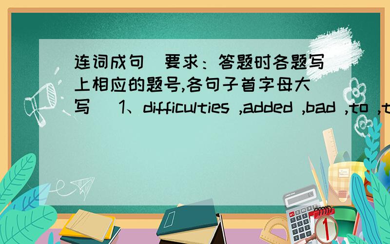 连词成句（要求：答题时各题写上相应的题号,各句子首字母大写） 1、difficulties ,added ,bad ,to ,the ,连词成句（要求：答题时各题写上相应的题号,各句子首字母大写）1、difficulties ,added ,bad ,to ,