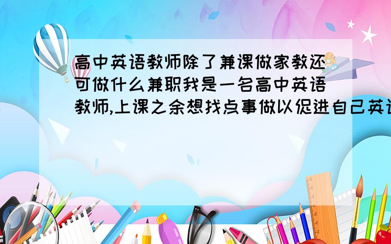 高中英语教师除了兼课做家教还可做什么兼职我是一名高中英语教师,上课之余想找点事做以促进自己英语水平提高,同时顺便有点小收入.但我不想做家教或兼课.