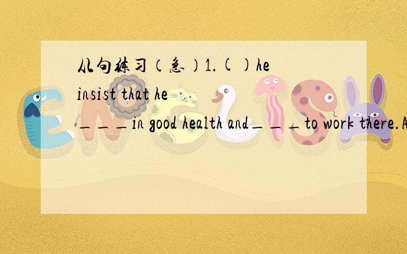 从句练习（急）1.()he insist that he___in good health and___to work there.A>was...be sent   B.is...is sent   C.be..was sent  D.be...send 2.()___was the idea___the wife thought of.A.what.that  B.That...what  C.how...why   D.why...how3.It looks__