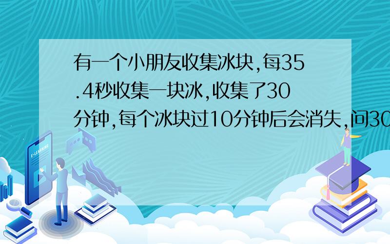 有一个小朋友收集冰块,每35.4秒收集一块冰,收集了30分钟,每个冰块过10分钟后会消失,问30分钟后,还有多少个冰块.