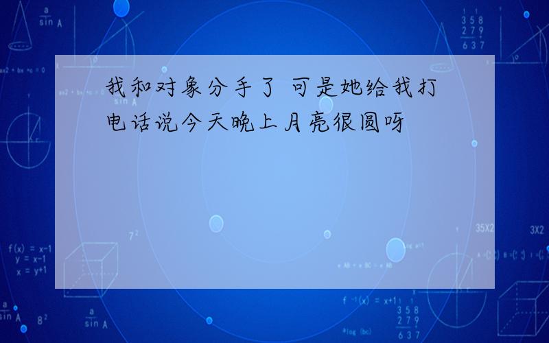 我和对象分手了 可是她给我打电话说今天晚上月亮很圆呀