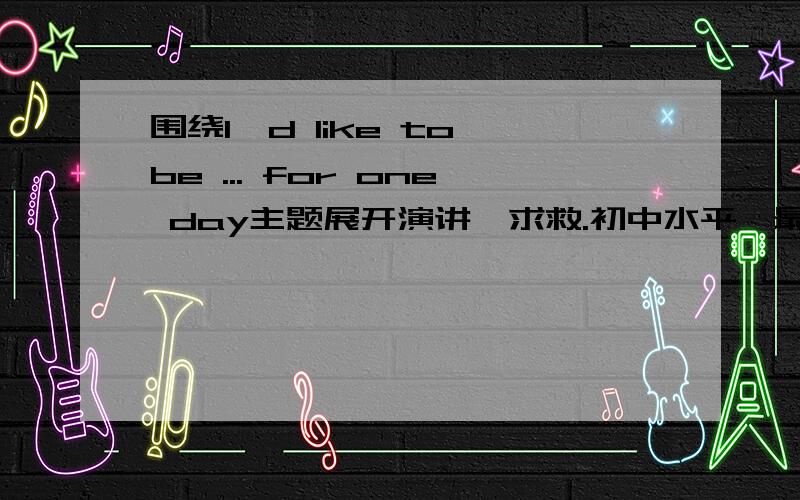 围绕I'd like to be ... for one day主题展开演讲,求救.初中水平,最好带翻译,比赛用啊.跪求