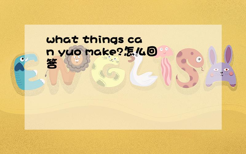 what things can yuo make?怎么回答