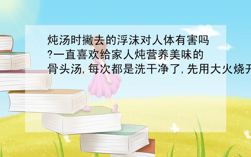 炖汤时撇去的浮沫对人体有害吗?一直喜欢给家人炖营养美味的骨头汤,每次都是洗干净了,先用大火烧开,撇去浮沫,再改用小火慢慢炖.最近也想给狗狗换换口味,让它也吃的营养一点,就买了鸡