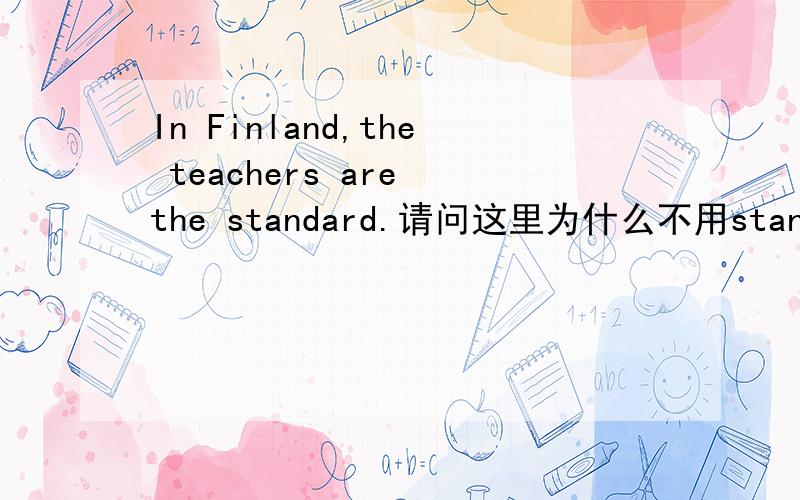 In Finland,the teachers are the standard.请问这里为什么不用standards?明明前面是“are”?