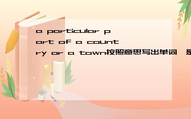 a particular part of a country or a town按照意思写出单词,是一个a开头的,急area我也想过。但总觉得不正确