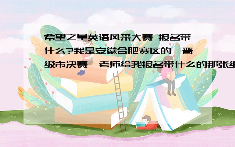 希望之星英语风采大赛 报名带什么?我是安徽合肥赛区的,晋级市决赛,老师给我报名带什么的那张纸我找不到了,明天去报名不知道要带什么