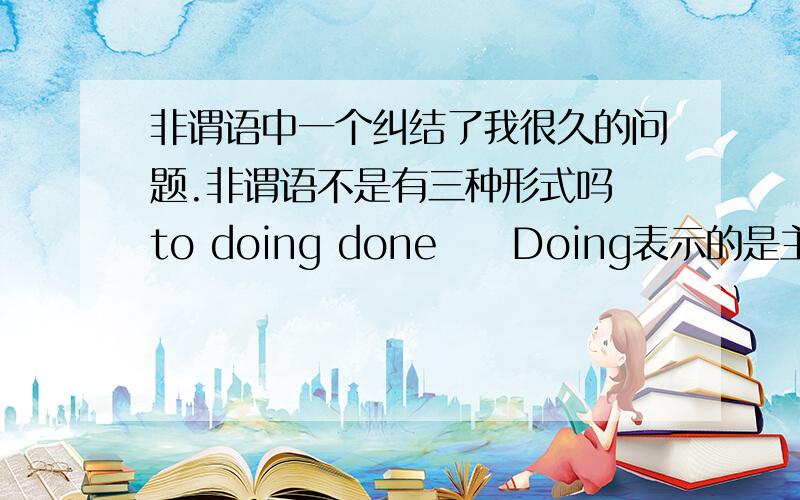 非谓语中一个纠结了我很久的问题.非谓语不是有三种形式吗 to doing done     Doing表示的是主动和进行 但他为什么还能有being done的被动形式啊 那他到底是主动还是被动呢