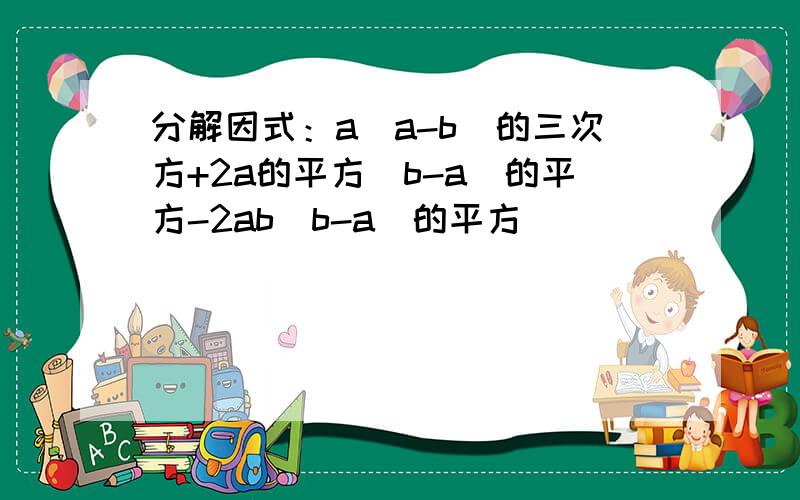 分解因式：a（a-b)的三次方+2a的平方（b-a）的平方-2ab（b-a）的平方