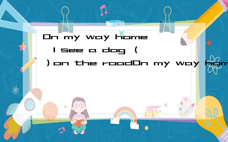 On my way home,I see a dog （）on the roadOn my way home，I see a dog （）on the road ,It is ().A.lie,die B.ling,dying C.lies,dies D.lying,dying