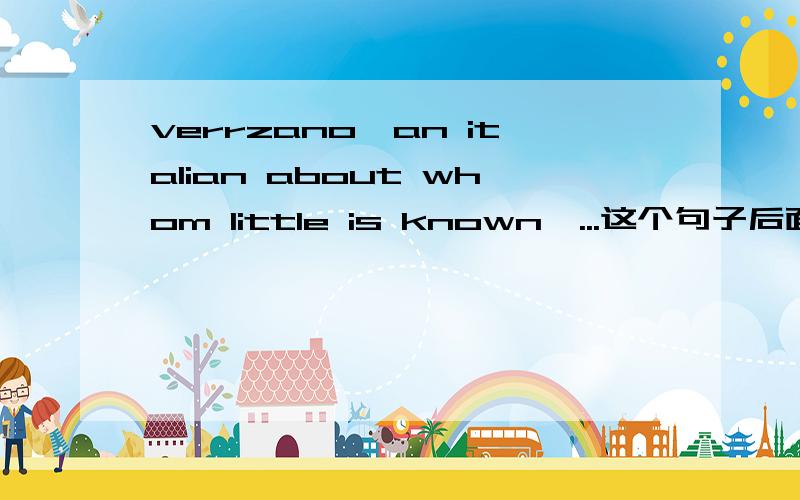 verrzano,an italian about whom little is known,...这个句子后面的定语从句为什么用Whom引导而不是用Who?从句还原应该是verrzano little is known吧,应该用主格形式吧!