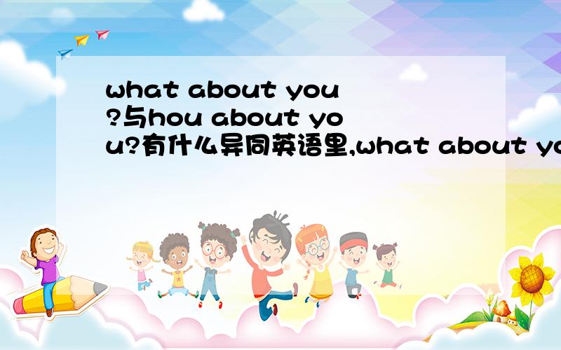 what about you?与hou about you?有什么异同英语里,what about you?与hou about you?可以混用吗?是同一个意思吗 “你呢?；你怎么样呢?”那么如果不同,又怎么用呢?