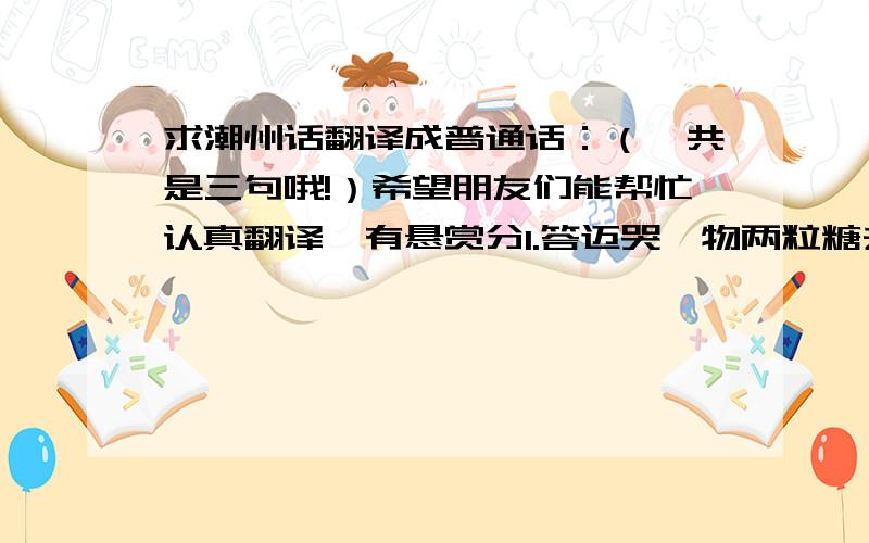 求潮州话翻译成普通话：（一共是三句哦!）希望朋友们能帮忙认真翻译,有悬赏分1.答迈哭,物两粒糖去含含姐 2.给你科打啊!她说你嫖不告诉她.3. 迈娜,客啊刘桂娜物到个胆找细,你等早去死掉