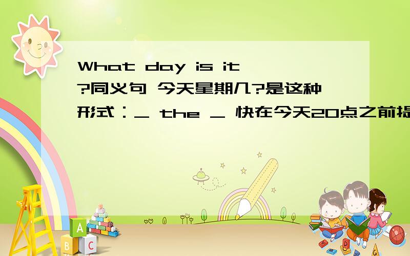 What day is it?同义句 今天星期几?是这种形式：_ the _ 快在今天20点之前提供的最好答案者送50到100的财富现在10到50财富了大家快来回答