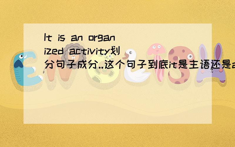 It is an organized activity划分句子成分..这个句子到底it是主语还是activity是主语 an organized 又是什么东西 为什么呢?