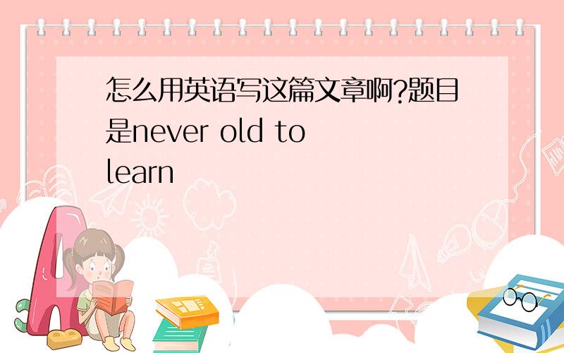 怎么用英语写这篇文章啊?题目是never old to learn