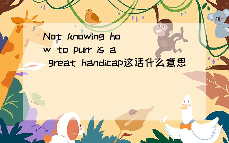 Not knowing how to purr is a great handicap这话什么意思