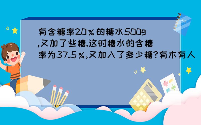 有含糖率20％的糖水500g,又加了些糖,这时糖水的含糖率为37.5％,又加入了多少糖?有木有人 艹