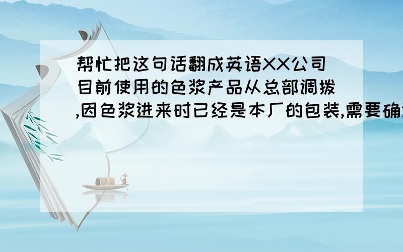 帮忙把这句话翻成英语XX公司目前使用的色浆产品从总部调拨,因色浆进来时已经是本厂的包装,需要确认一下是不是YY的产品（YY是韩国公司）,如果确认是其产品,则会评估从国内采购是否合算