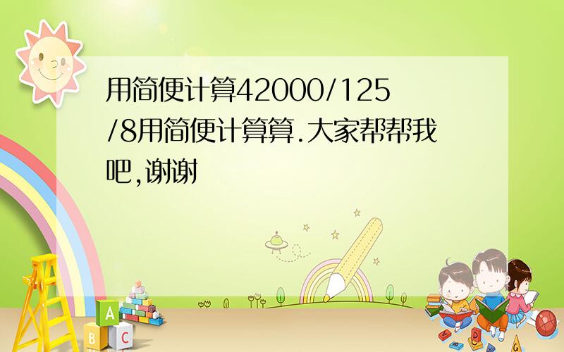 用简便计算42000/125/8用简便计算算.大家帮帮我吧,谢谢