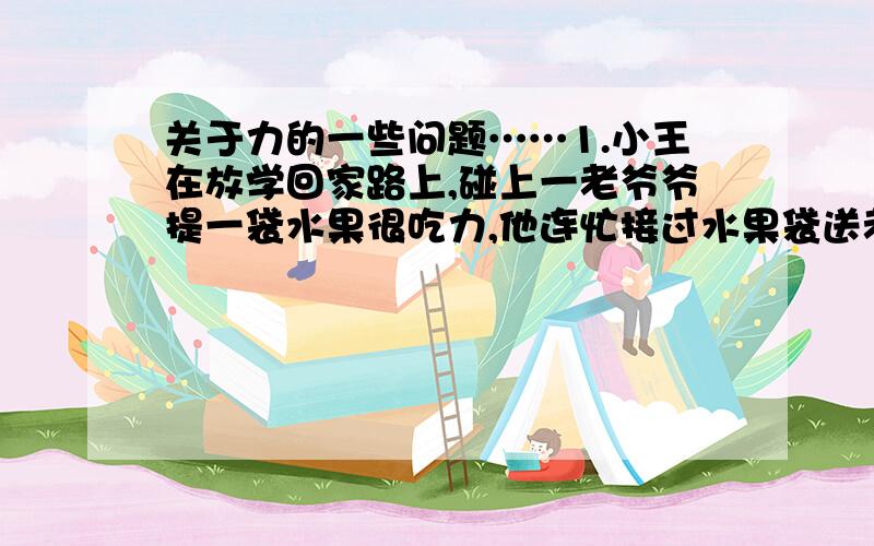 关于力的一些问题……1.小王在放学回家路上,碰上一老爷爷提一袋水果很吃力,他连忙接过水果袋送老爷爷回家.小王在提水果的时候,他们之间有相互作用力,这时产生的一对相互作用力A 大小