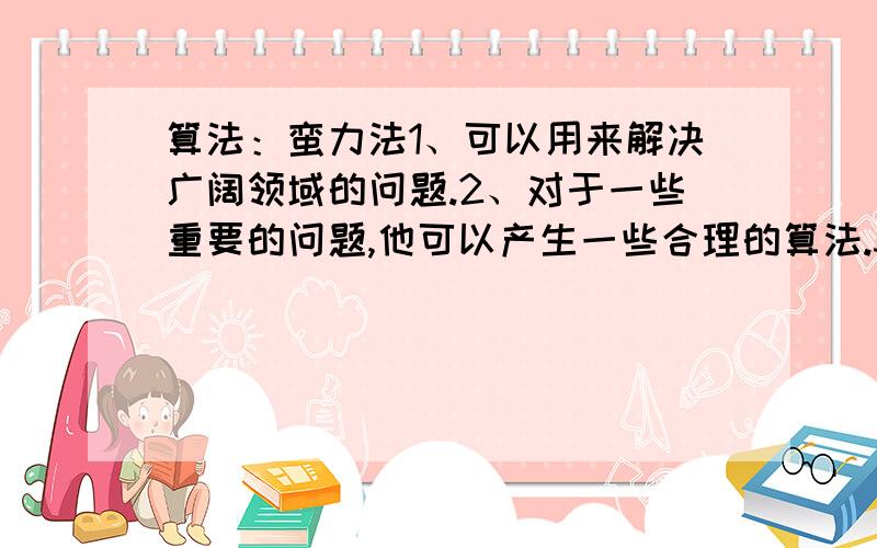 算法：蛮力法1、可以用来解决广阔领域的问题.2、对于一些重要的问题,他可以产生一些合理的算法.3、解决问题的时间很少时,它让你花费较少的代价.4、可以解决一些小规模的问题.5、可以