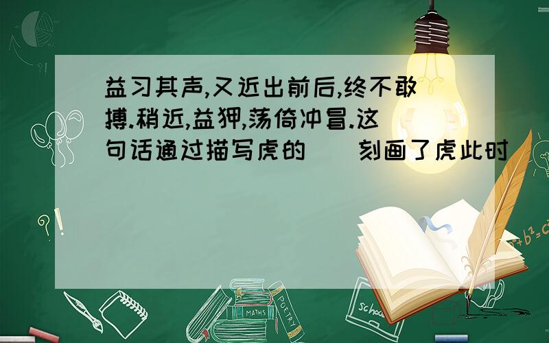 益习其声,又近出前后,终不敢搏.稍近,益狎,荡倚冲冒.这句话通过描写虎的（）刻画了虎此时（）的心态