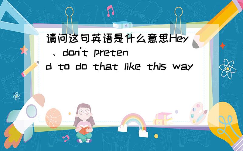 请问这句英语是什么意思Hey 、don't pretend to do that like this way