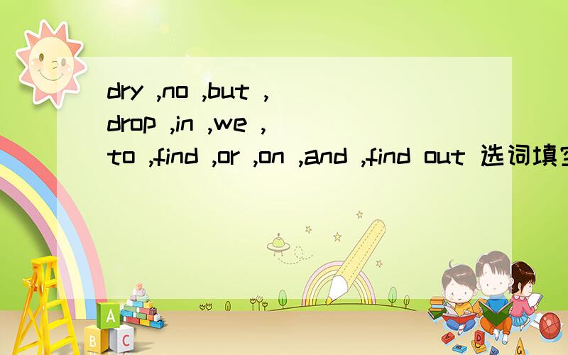 dry ,no ,but ,drop ,in ,we ,to ,find ,or ,on ,and ,find out 选词填空Water is very important ______ living things.Without water there can be ______ life on earth.All animals and piants need water .Man needs water,too.We need water to drink,to cook