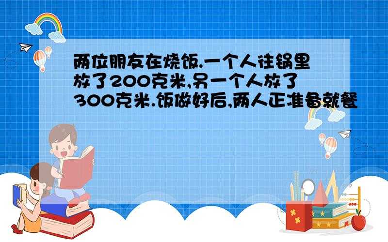 两位朋友在烧饭.一个人往锅里放了200克米,另一个人放了300克米.饭做好后,两人正准备就餐