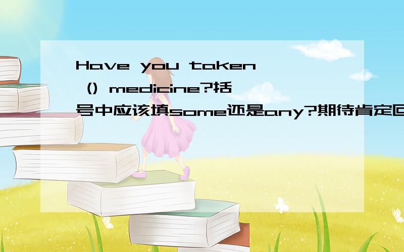 Have you taken () medicine?括号中应该填some还是any?期待肯定回答就该用some,我个人认为是想肯定回答的吧