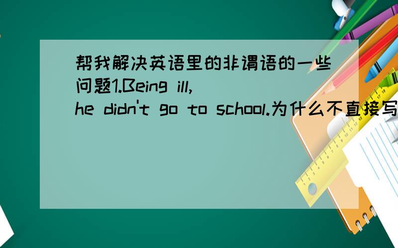 帮我解决英语里的非谓语的一些问题1.Being ill,he didn't go to school.为什么不直接写ill,不是说两个句子主语相同,主语和be动词可以省略吗?2.Being unemployed, he hasn’t got much money.由于他没有工作,他没