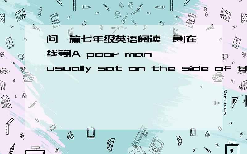 问一篇七年级英语阅读,急!在线等!A poor man usually sat on the side of the road with an old dog.There was a piece of paper around the dog’s neck, saying “I’m blind.”Mr Black was a kind man. He used to stop and put a little money i