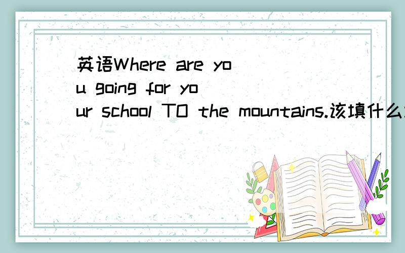 英语Where are you going for your school TO the mountains.该填什么填在school后面，空格打不上去