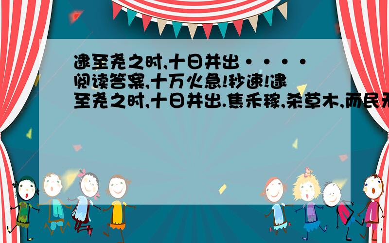 逮至尧之时,十日并出····阅读答案,十万火急!秒速!逮至尧之时,十日并出.焦禾稼,杀草木,而民无所食.猰貐、凿齿、九婴、大风、封豨、修蛇皆为民害.尧乃使羿诛凿齿于畴华之野,杀九婴于凶