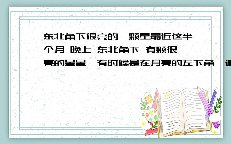 东北角下很亮的一颗星最近这半个月 晚上 东北角下 有颗很亮的星星,有时候是在月亮的左下角,请问是什么星啊?