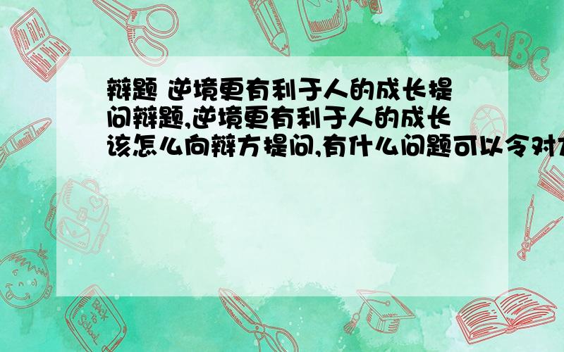 辩题 逆境更有利于人的成长提问辩题,逆境更有利于人的成长该怎么向辩方提问,有什么问题可以令对方毙命?我方观点是逆境更有利于人的成长,辩方是顺境更有利于人的成长!