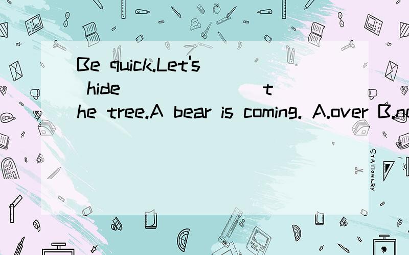 Be quick.Let's hide _______the tree.A bear is coming. A.over B.near C.up D.behind