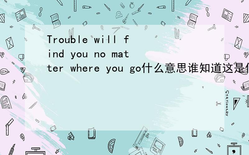 Trouble will find you no matter where you go什么意思谁知道这是什么意思.告下、谢谢