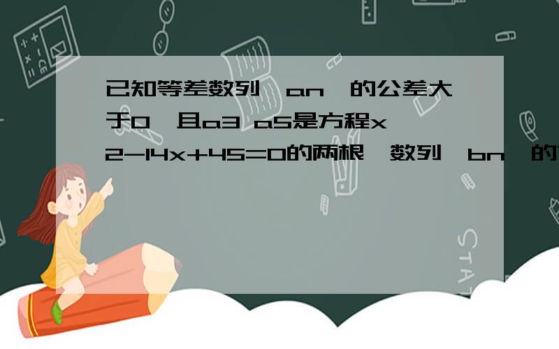 已知等差数列｛an｝的公差大于0,且a3 a5是方程x^2-14x+45=0的两根,数列｛bn｝的前n项和为Sn,且Sn=1-bn/2(n属于N*)求数列｛an) {bn}的通项公式若cn=an乘bn,求数列｛cn}的前n项和Tn第二问可以不做